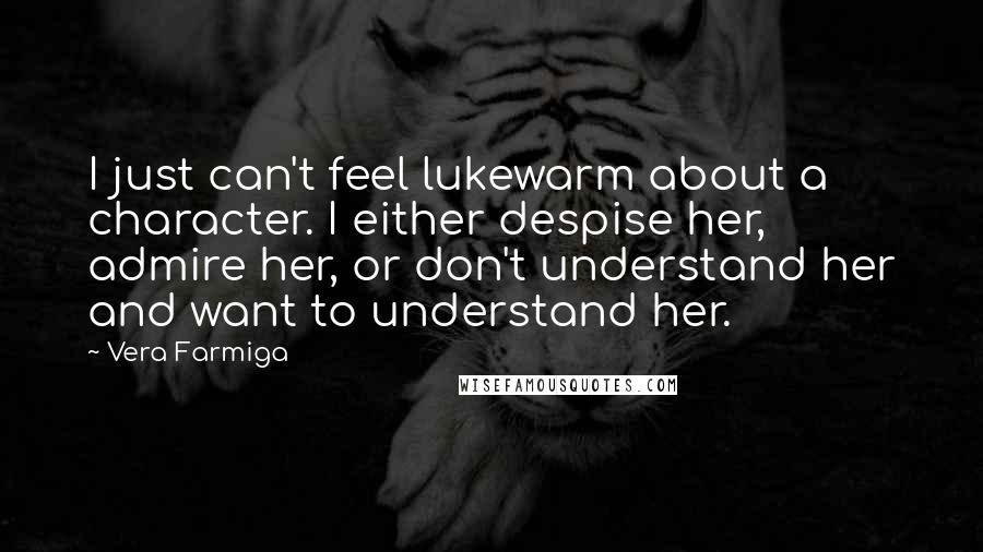 Vera Farmiga Quotes: I just can't feel lukewarm about a character. I either despise her, admire her, or don't understand her and want to understand her.