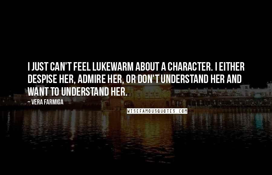 Vera Farmiga Quotes: I just can't feel lukewarm about a character. I either despise her, admire her, or don't understand her and want to understand her.