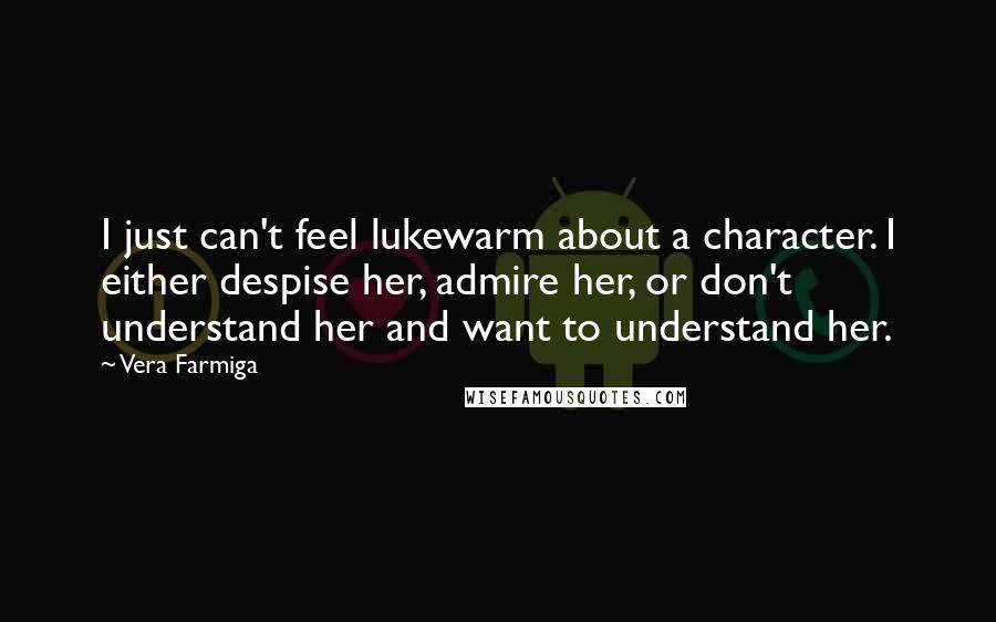 Vera Farmiga Quotes: I just can't feel lukewarm about a character. I either despise her, admire her, or don't understand her and want to understand her.