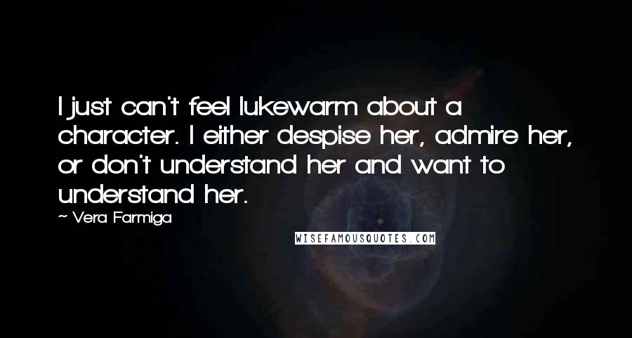 Vera Farmiga Quotes: I just can't feel lukewarm about a character. I either despise her, admire her, or don't understand her and want to understand her.