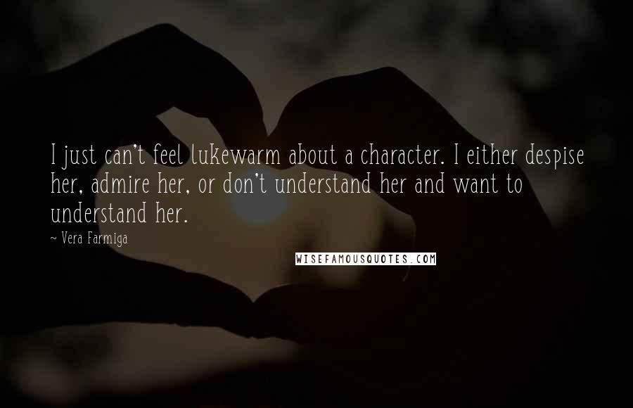 Vera Farmiga Quotes: I just can't feel lukewarm about a character. I either despise her, admire her, or don't understand her and want to understand her.