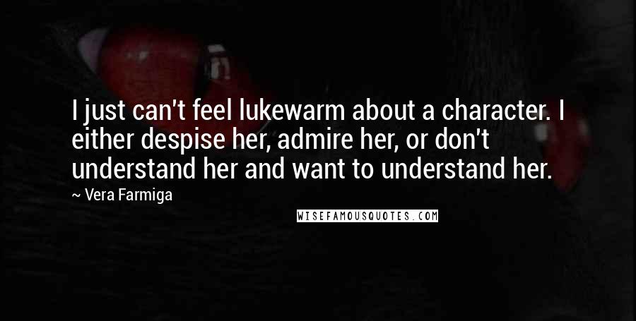 Vera Farmiga Quotes: I just can't feel lukewarm about a character. I either despise her, admire her, or don't understand her and want to understand her.