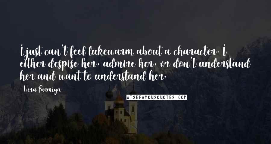 Vera Farmiga Quotes: I just can't feel lukewarm about a character. I either despise her, admire her, or don't understand her and want to understand her.