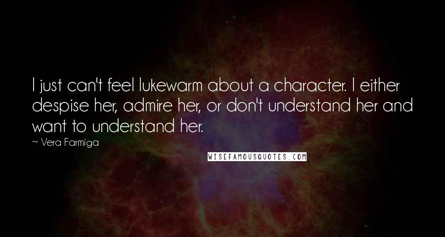 Vera Farmiga Quotes: I just can't feel lukewarm about a character. I either despise her, admire her, or don't understand her and want to understand her.