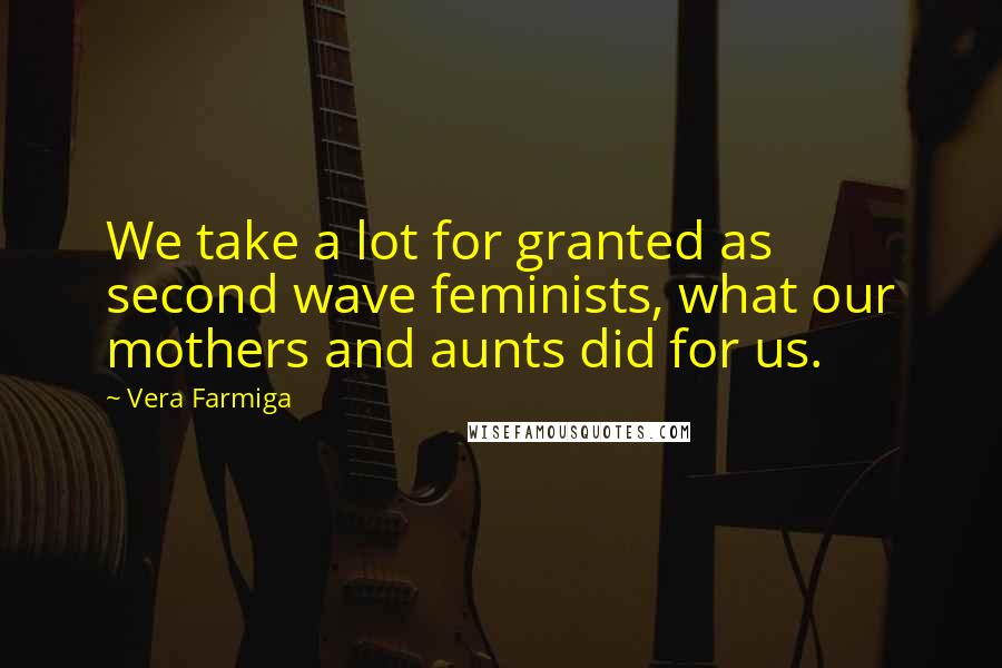 Vera Farmiga Quotes: We take a lot for granted as second wave feminists, what our mothers and aunts did for us.