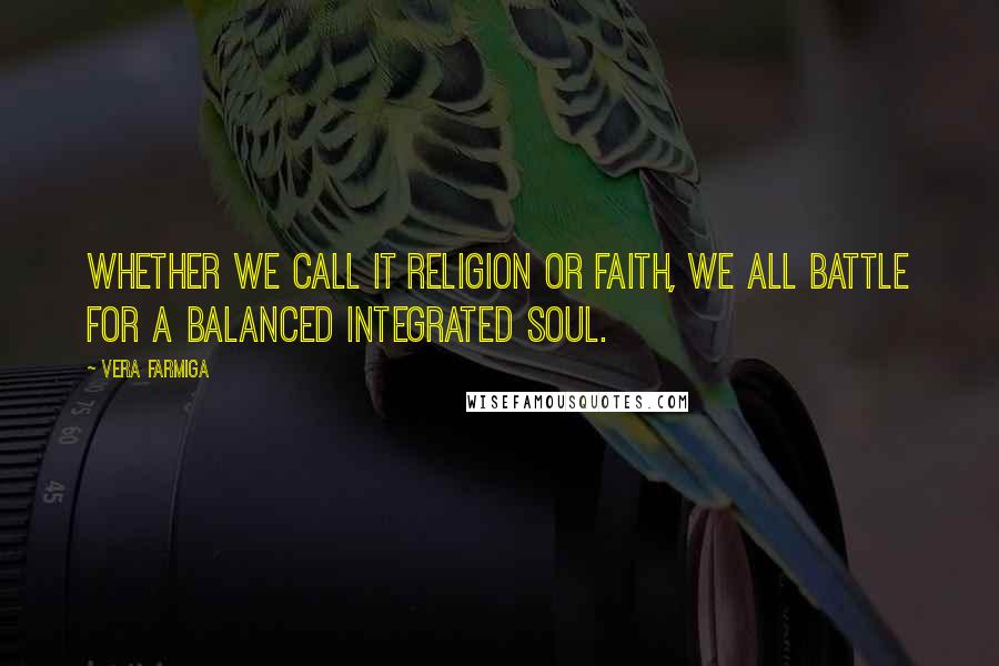 Vera Farmiga Quotes: Whether we call it religion or faith, we all battle for a balanced integrated soul.