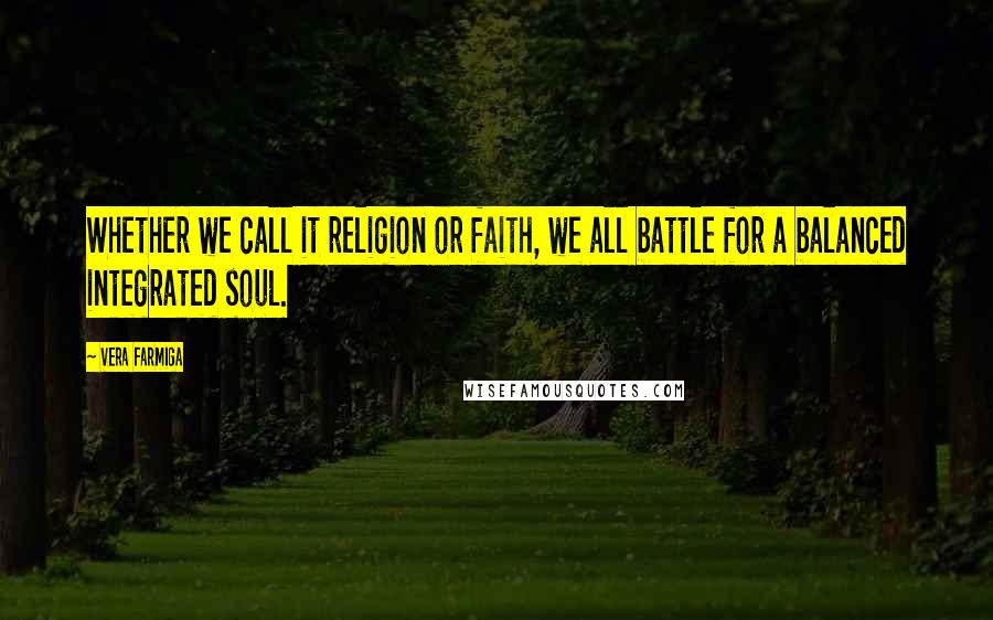 Vera Farmiga Quotes: Whether we call it religion or faith, we all battle for a balanced integrated soul.