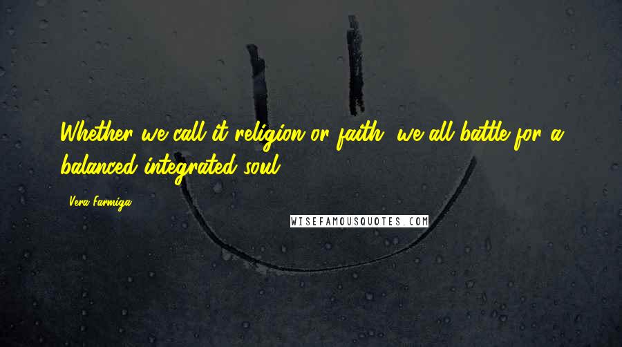 Vera Farmiga Quotes: Whether we call it religion or faith, we all battle for a balanced integrated soul.