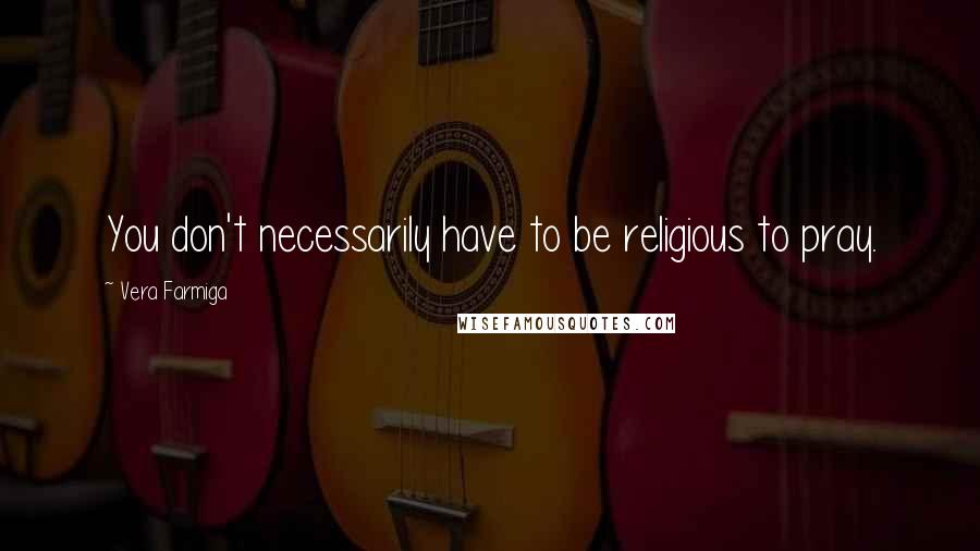 Vera Farmiga Quotes: You don't necessarily have to be religious to pray.