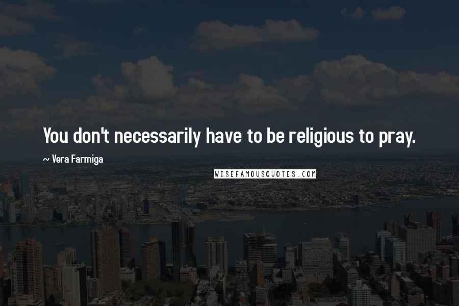 Vera Farmiga Quotes: You don't necessarily have to be religious to pray.