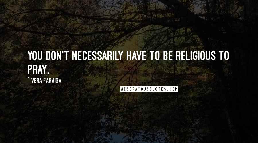 Vera Farmiga Quotes: You don't necessarily have to be religious to pray.