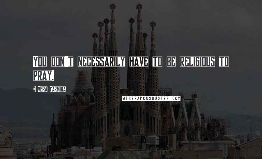 Vera Farmiga Quotes: You don't necessarily have to be religious to pray.
