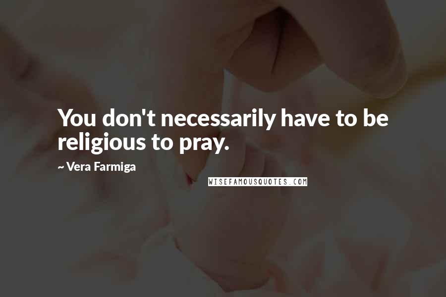 Vera Farmiga Quotes: You don't necessarily have to be religious to pray.