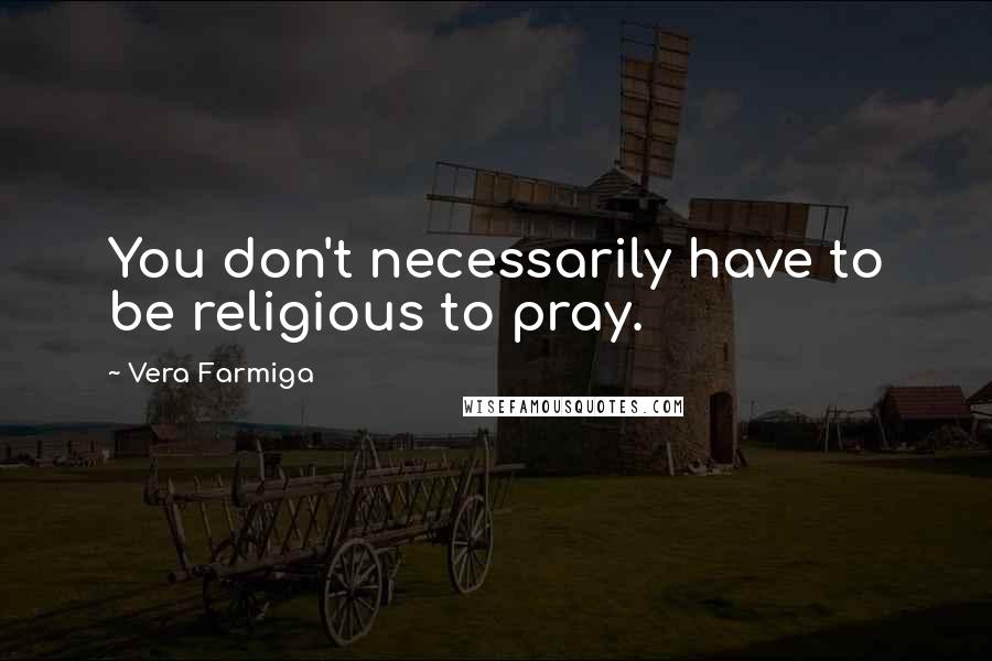 Vera Farmiga Quotes: You don't necessarily have to be religious to pray.