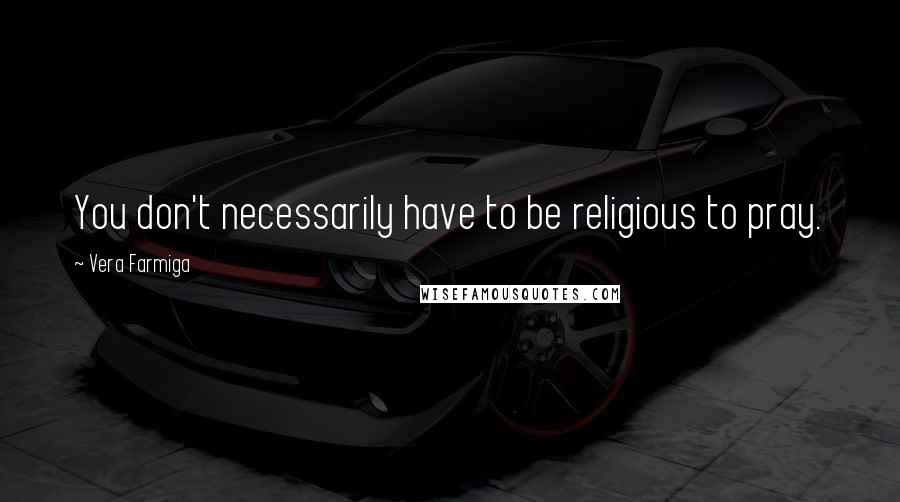 Vera Farmiga Quotes: You don't necessarily have to be religious to pray.