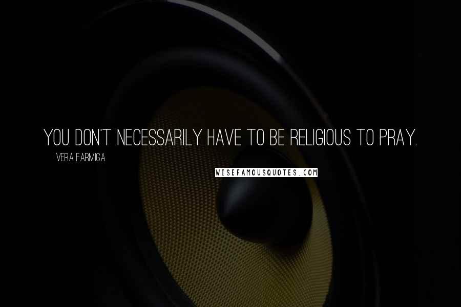 Vera Farmiga Quotes: You don't necessarily have to be religious to pray.