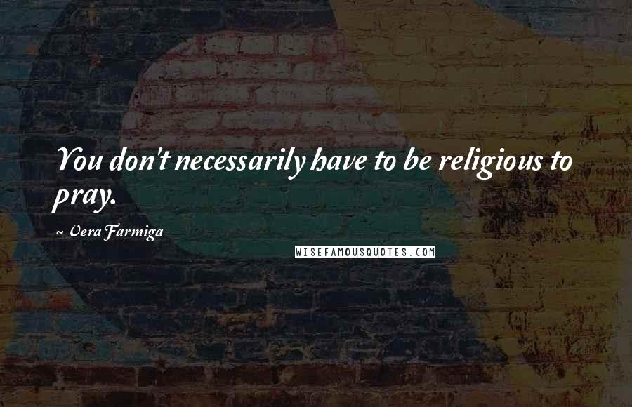 Vera Farmiga Quotes: You don't necessarily have to be religious to pray.