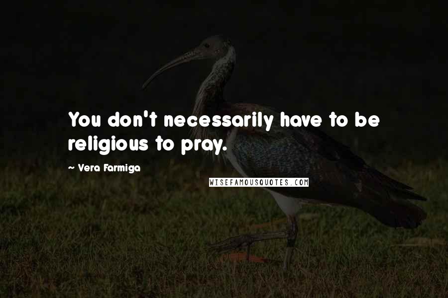 Vera Farmiga Quotes: You don't necessarily have to be religious to pray.
