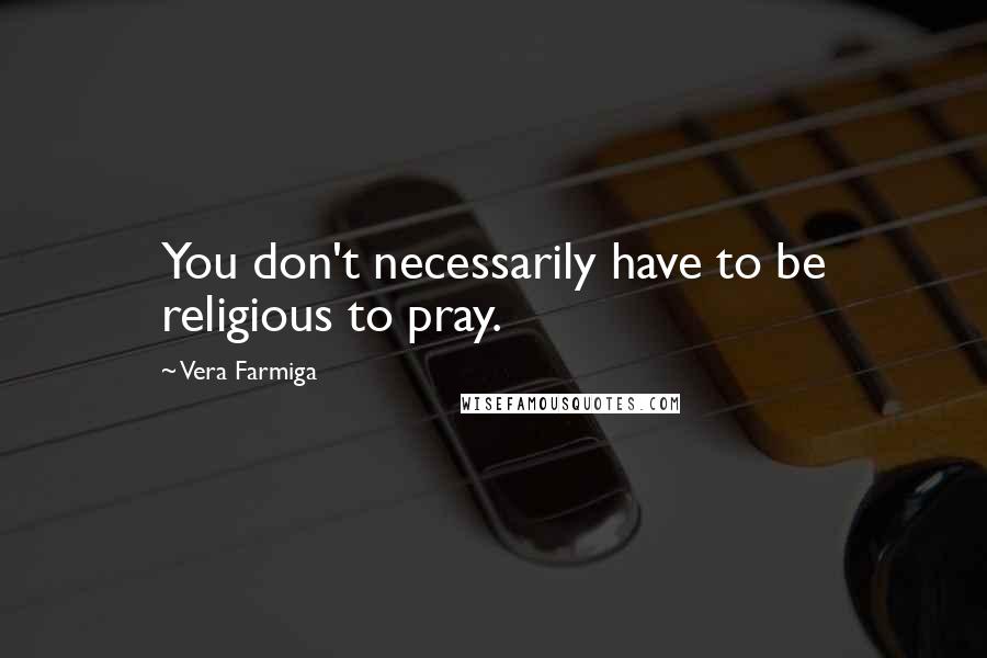 Vera Farmiga Quotes: You don't necessarily have to be religious to pray.
