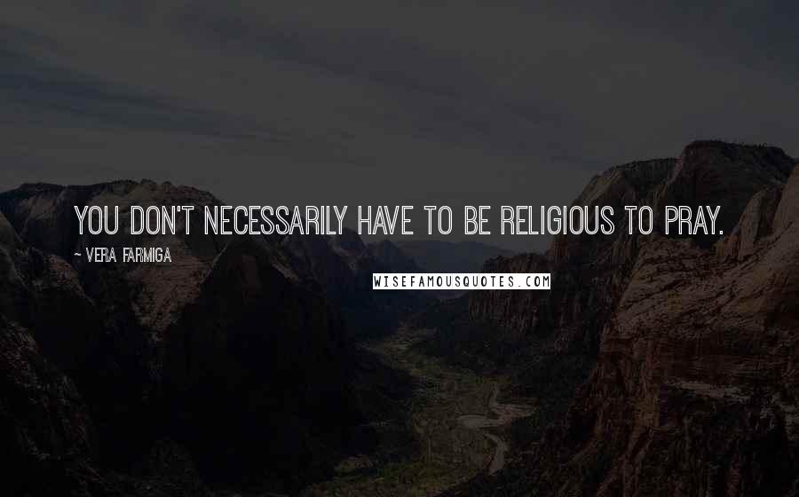 Vera Farmiga Quotes: You don't necessarily have to be religious to pray.