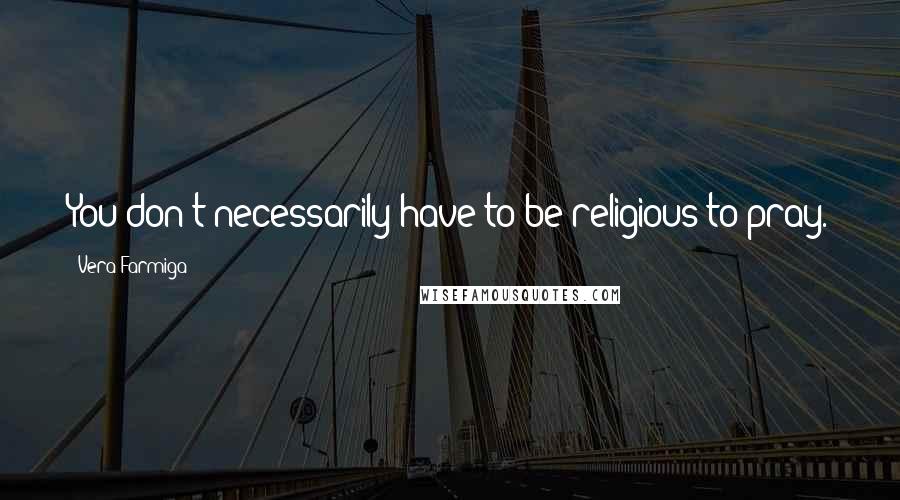 Vera Farmiga Quotes: You don't necessarily have to be religious to pray.