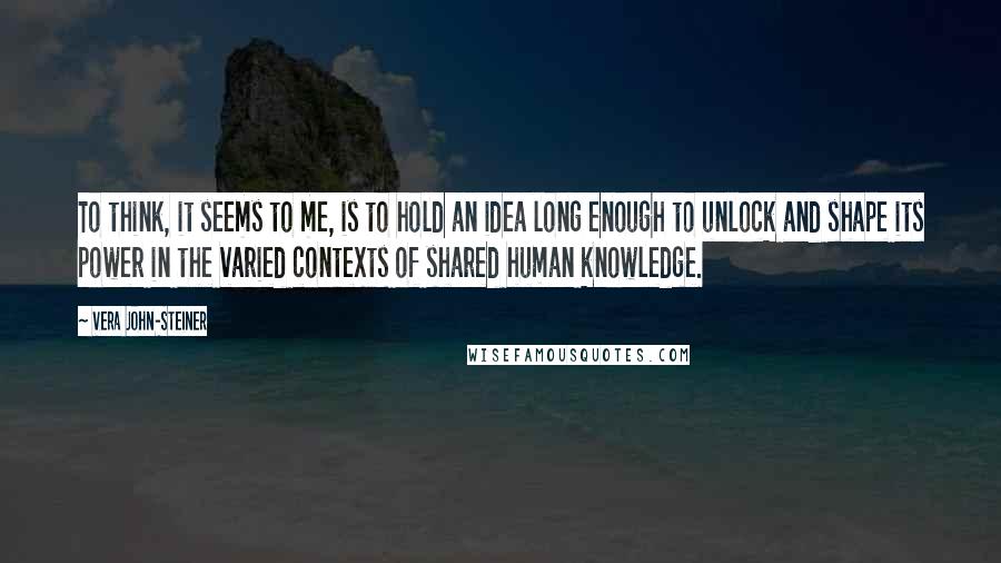 Vera John-Steiner Quotes: To think, it seems to me, is to hold an idea long enough to unlock and shape its power in the varied contexts of shared human knowledge.