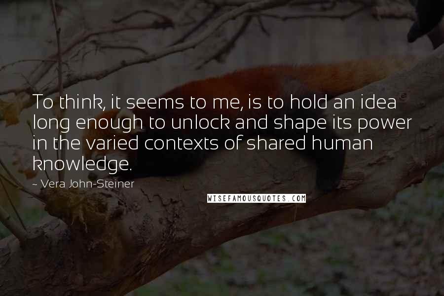 Vera John-Steiner Quotes: To think, it seems to me, is to hold an idea long enough to unlock and shape its power in the varied contexts of shared human knowledge.