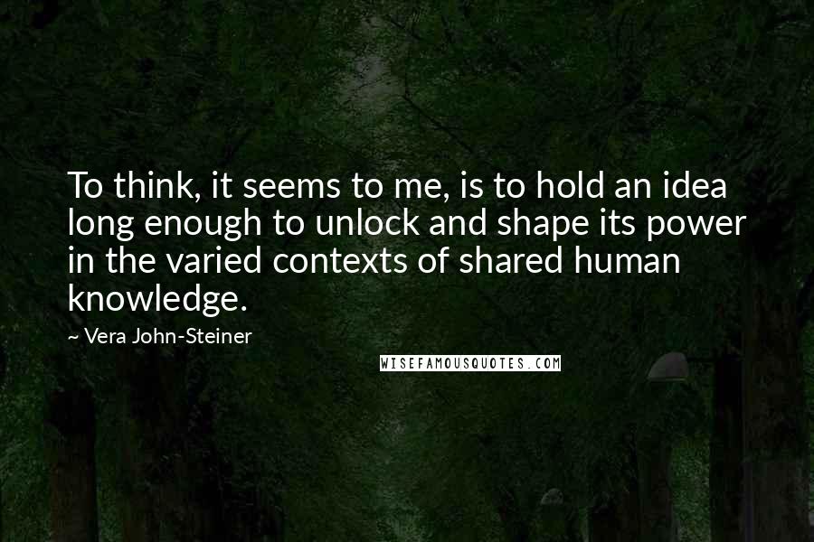 Vera John-Steiner Quotes: To think, it seems to me, is to hold an idea long enough to unlock and shape its power in the varied contexts of shared human knowledge.