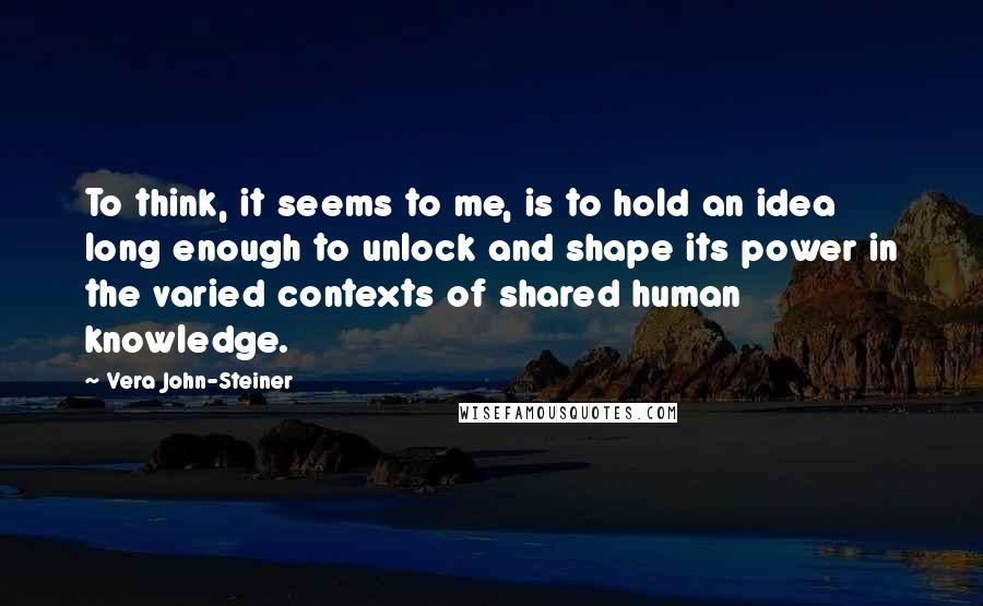 Vera John-Steiner Quotes: To think, it seems to me, is to hold an idea long enough to unlock and shape its power in the varied contexts of shared human knowledge.