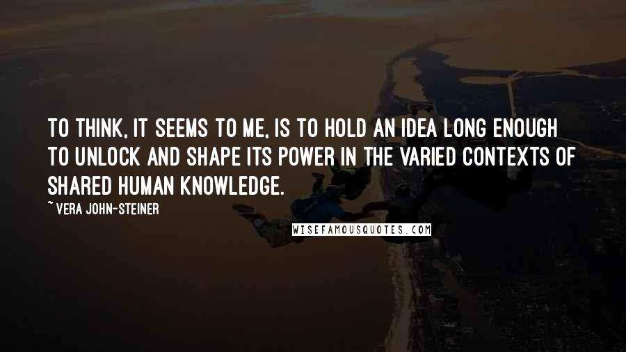 Vera John-Steiner Quotes: To think, it seems to me, is to hold an idea long enough to unlock and shape its power in the varied contexts of shared human knowledge.