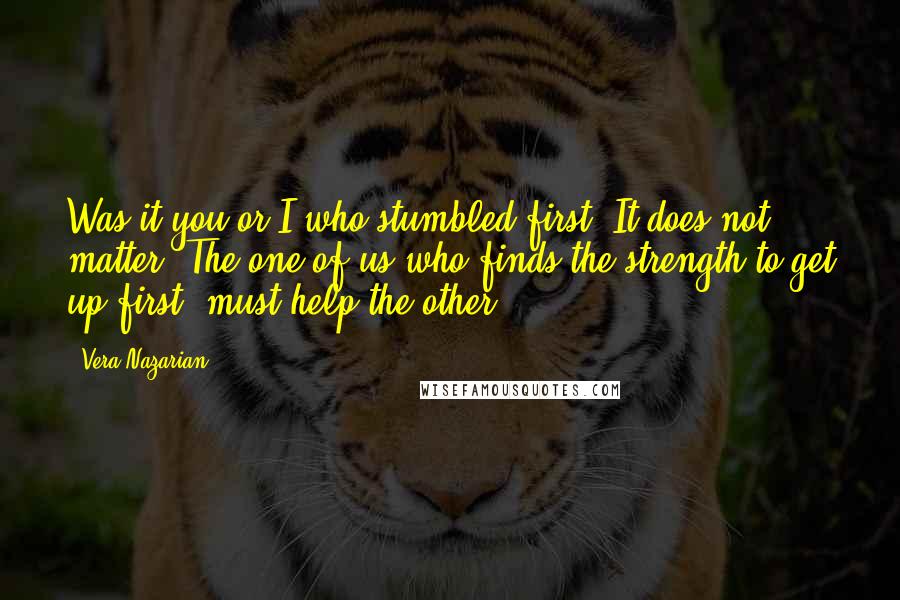 Vera Nazarian Quotes: Was it you or I who stumbled first? It does not matter. The one of us who finds the strength to get up first, must help the other.