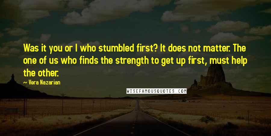 Vera Nazarian Quotes: Was it you or I who stumbled first? It does not matter. The one of us who finds the strength to get up first, must help the other.