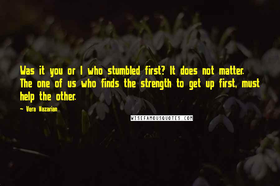 Vera Nazarian Quotes: Was it you or I who stumbled first? It does not matter. The one of us who finds the strength to get up first, must help the other.
