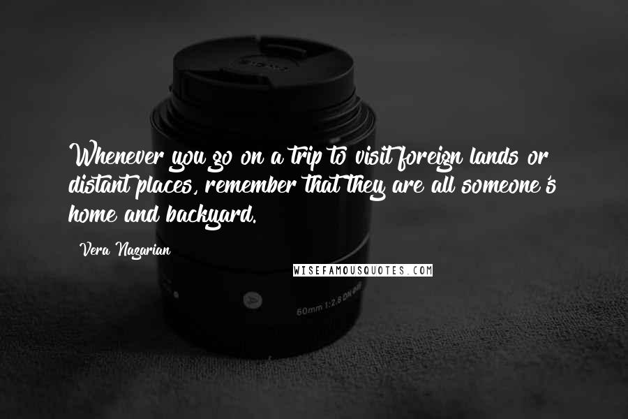 Vera Nazarian Quotes: Whenever you go on a trip to visit foreign lands or distant places, remember that they are all someone's home and backyard.