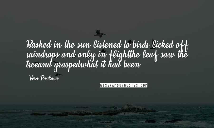 Vera Pavlova Quotes: Basked in the sun,listened to birds,licked off raindrops,and only in flightthe leaf saw the treeand graspedwhat it had been.