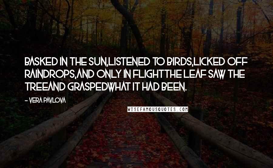 Vera Pavlova Quotes: Basked in the sun,listened to birds,licked off raindrops,and only in flightthe leaf saw the treeand graspedwhat it had been.