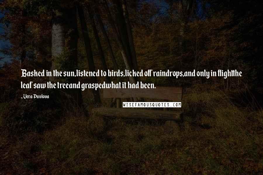 Vera Pavlova Quotes: Basked in the sun,listened to birds,licked off raindrops,and only in flightthe leaf saw the treeand graspedwhat it had been.