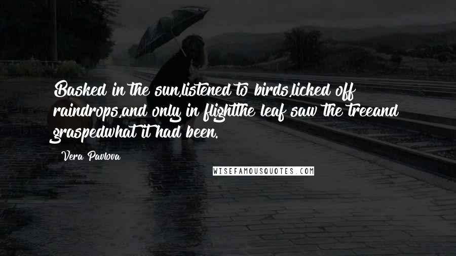 Vera Pavlova Quotes: Basked in the sun,listened to birds,licked off raindrops,and only in flightthe leaf saw the treeand graspedwhat it had been.