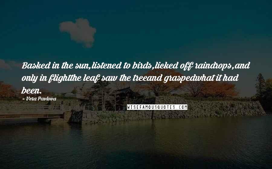 Vera Pavlova Quotes: Basked in the sun,listened to birds,licked off raindrops,and only in flightthe leaf saw the treeand graspedwhat it had been.