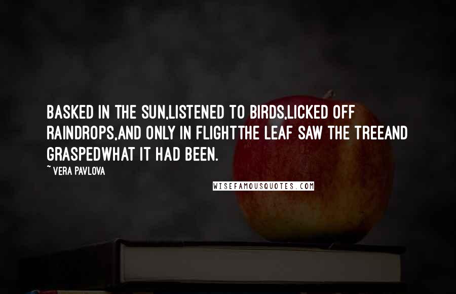 Vera Pavlova Quotes: Basked in the sun,listened to birds,licked off raindrops,and only in flightthe leaf saw the treeand graspedwhat it had been.