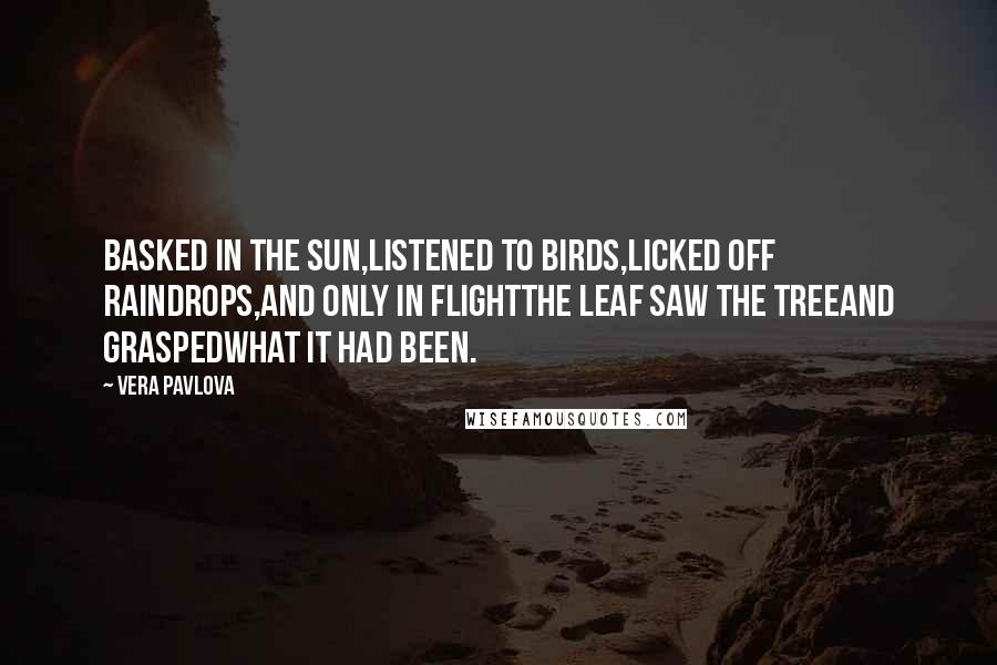 Vera Pavlova Quotes: Basked in the sun,listened to birds,licked off raindrops,and only in flightthe leaf saw the treeand graspedwhat it had been.