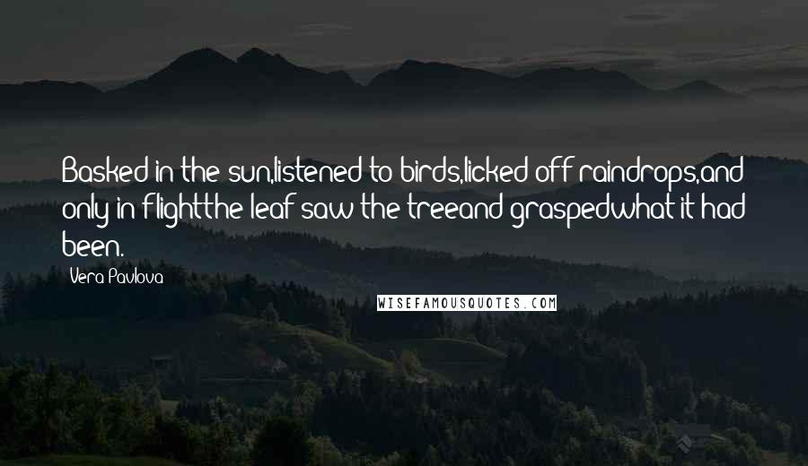 Vera Pavlova Quotes: Basked in the sun,listened to birds,licked off raindrops,and only in flightthe leaf saw the treeand graspedwhat it had been.