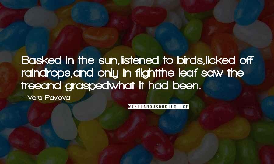 Vera Pavlova Quotes: Basked in the sun,listened to birds,licked off raindrops,and only in flightthe leaf saw the treeand graspedwhat it had been.