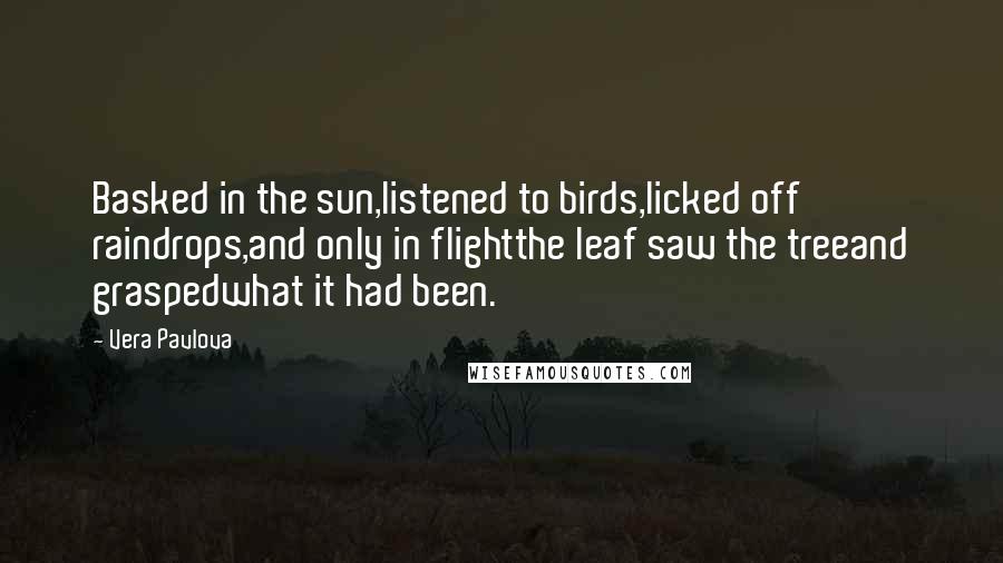 Vera Pavlova Quotes: Basked in the sun,listened to birds,licked off raindrops,and only in flightthe leaf saw the treeand graspedwhat it had been.