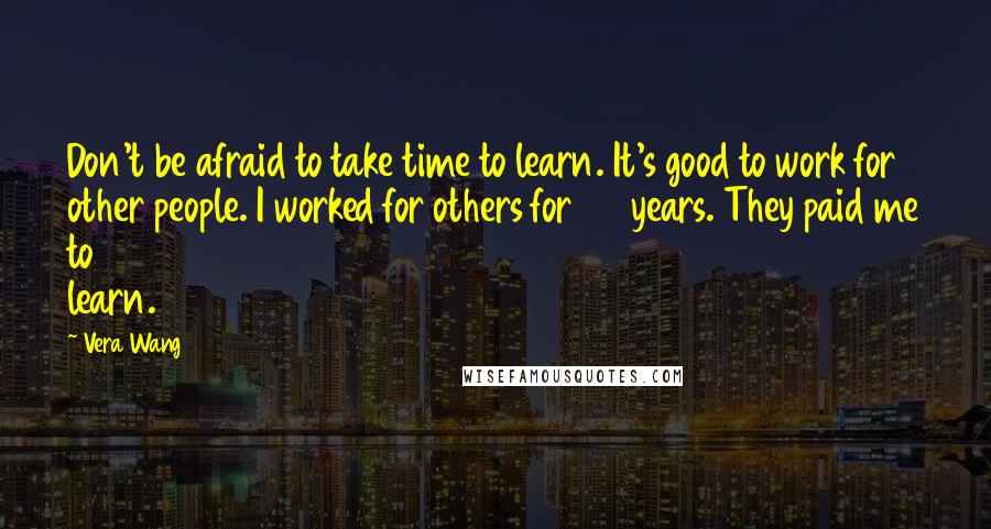 Vera Wang Quotes: Don't be afraid to take time to learn. It's good to work for other people. I worked for others for 20 years. They paid me to learn.