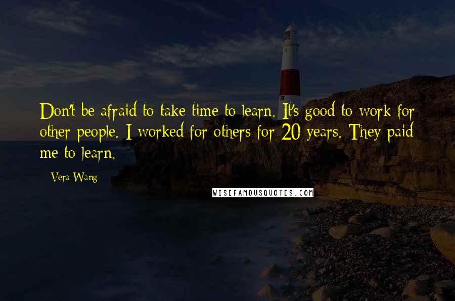 Vera Wang Quotes: Don't be afraid to take time to learn. It's good to work for other people. I worked for others for 20 years. They paid me to learn.