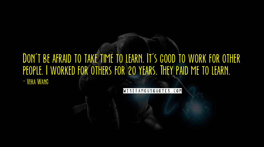 Vera Wang Quotes: Don't be afraid to take time to learn. It's good to work for other people. I worked for others for 20 years. They paid me to learn.