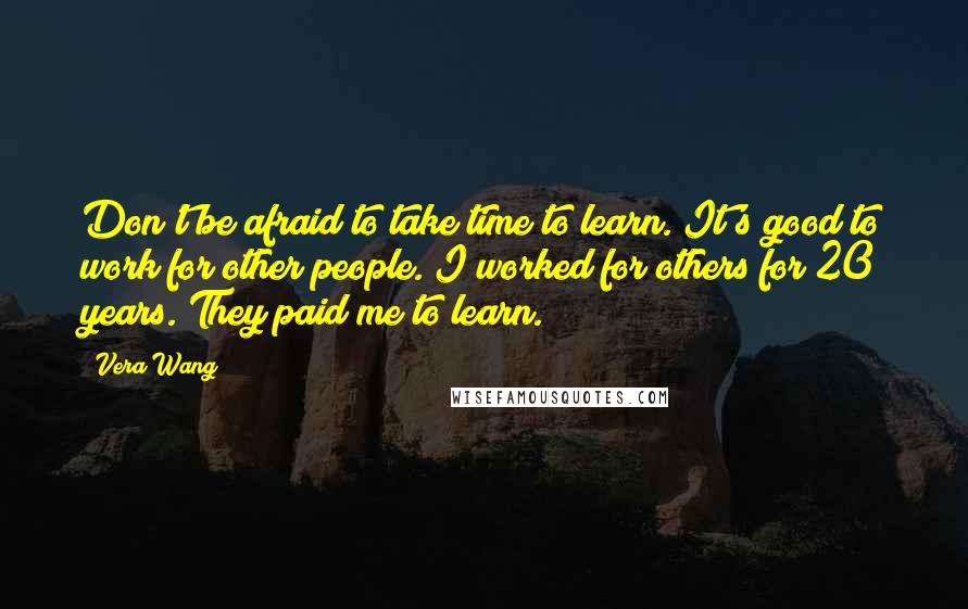 Vera Wang Quotes: Don't be afraid to take time to learn. It's good to work for other people. I worked for others for 20 years. They paid me to learn.