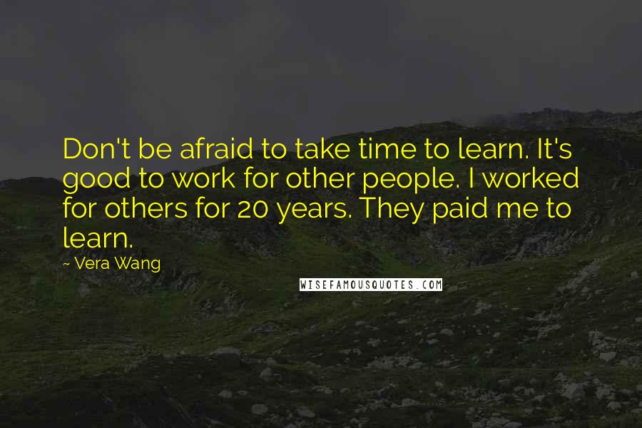 Vera Wang Quotes: Don't be afraid to take time to learn. It's good to work for other people. I worked for others for 20 years. They paid me to learn.