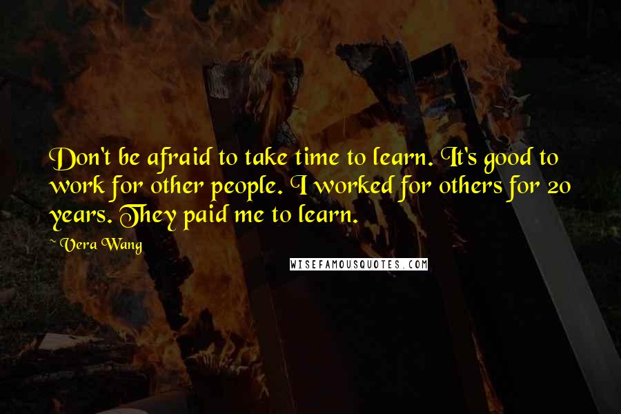 Vera Wang Quotes: Don't be afraid to take time to learn. It's good to work for other people. I worked for others for 20 years. They paid me to learn.